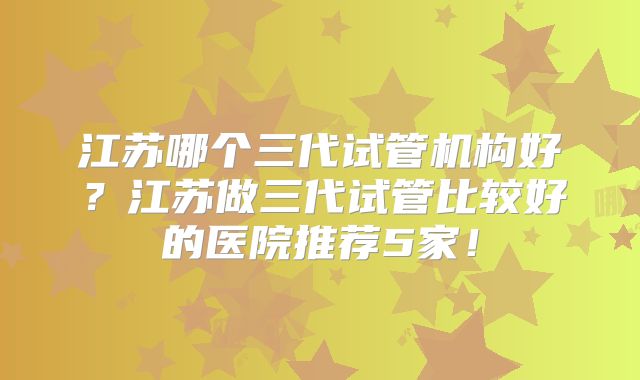 江苏哪个三代试管机构好？江苏做三代试管比较好的医院推荐5家！