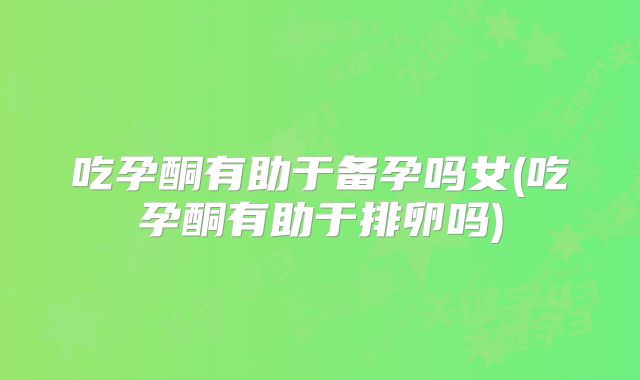 吃孕酮有助于备孕吗女(吃孕酮有助于排卵吗)