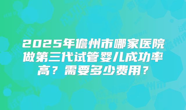 2025年儋州市哪家医院做第三代试管婴儿成功率高？需要多少费用？