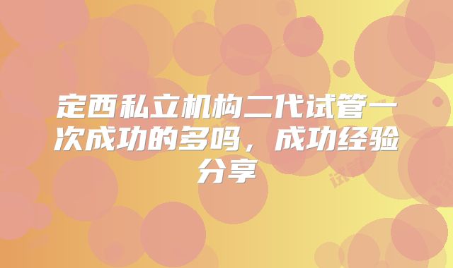 定西私立机构二代试管一次成功的多吗,成功经验分享