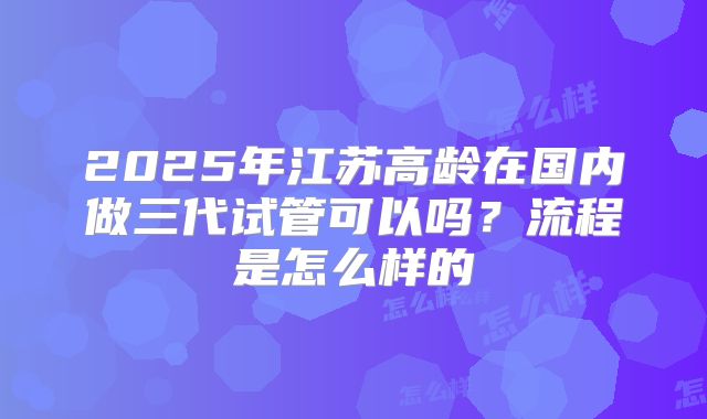 2025年江苏高龄在国内做三代试管可以吗？流程是怎么样的