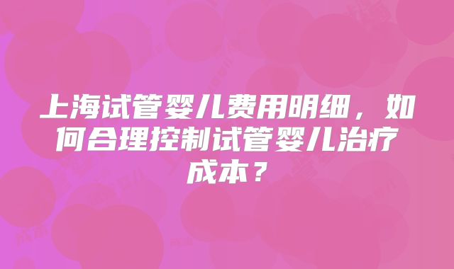 上海试管婴儿费用明细，如何合理控制试管婴儿治疗成本？