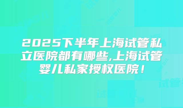 2025下半年上海试管私立医院都有哪些,上海试管婴儿私家授权医院！