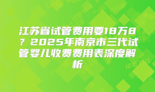 江苏省试管费用要18万8？2025年南京市三代试管婴儿收费费用表深度解析