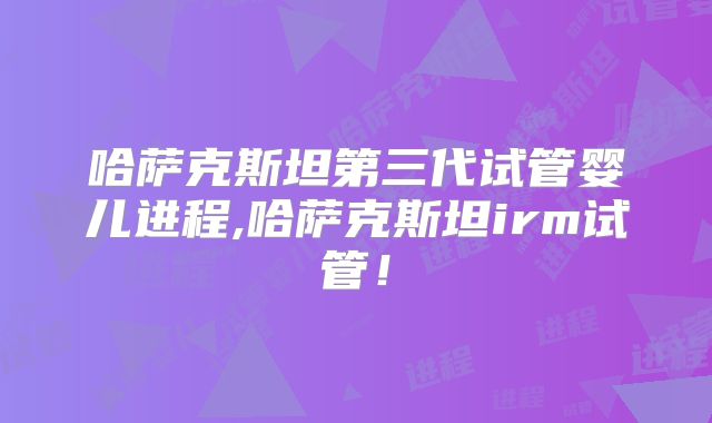 哈萨克斯坦第三代试管婴儿进程,哈萨克斯坦irm试管！
