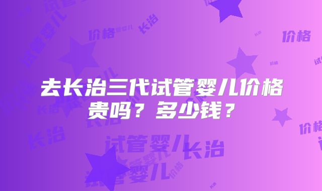 去长治三代试管婴儿价格贵吗？多少钱？