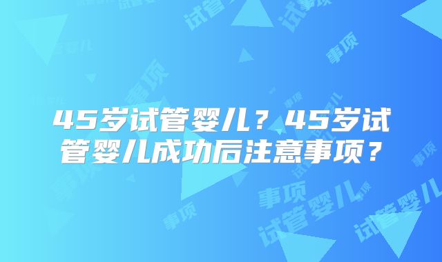 45岁试管婴儿？45岁试管婴儿成功后注意事项？
