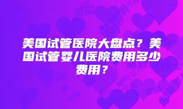 美国试管医院大盘点？美国试管婴儿医院费用多少费用？