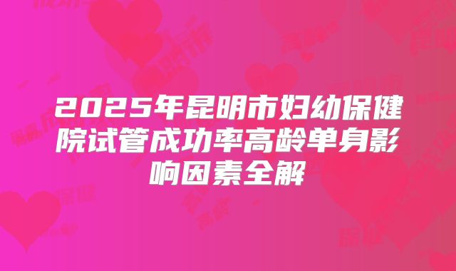 2025年昆明市妇幼保健院试管成功率高龄单身影响因素全解