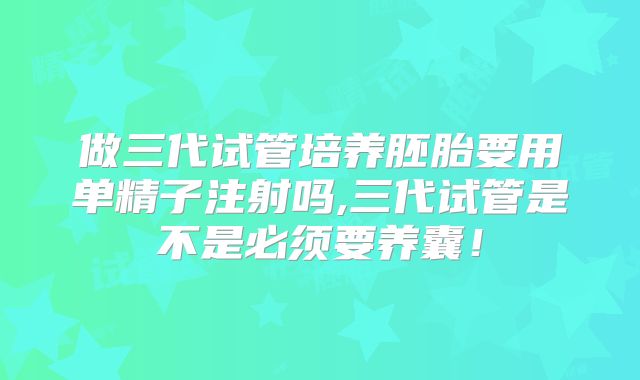 做三代试管培养胚胎要用单精子注射吗,三代试管是不是必须要养囊！