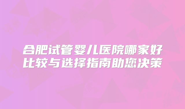 合肥试管婴儿医院哪家好比较与选择指南助您决策