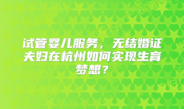 试管婴儿服务，无结婚证夫妇在杭州如何实现生育梦想？
