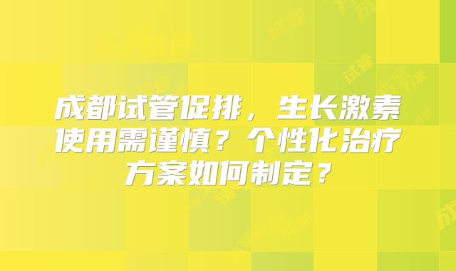 成都试管促排，生长激素使用需谨慎？个性化治疗方案如何制定？