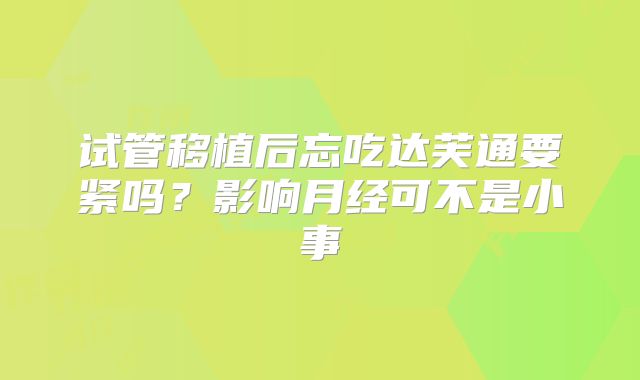 试管移植后忘吃达芙通要紧吗？影响月经可不是小事