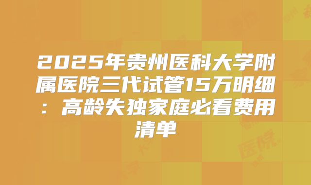 2025年贵州医科大学附属医院三代试管15万明细：高龄失独家庭必看费用清单