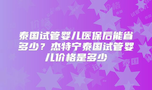 泰国试管婴儿医保后能省多少？杰特宁泰国试管婴儿价格是多少