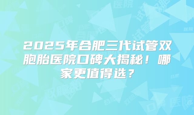 2025年合肥三代试管双胞胎医院口碑大揭秘！哪家更值得选？