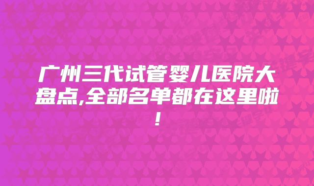广州三代试管婴儿医院大盘点,全部名单都在这里啦!