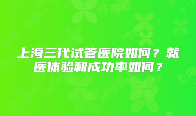 上海三代试管医院如何？就医体验和成功率如何？