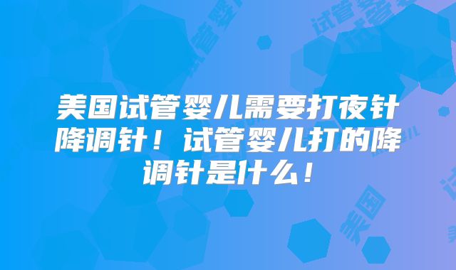 美国试管婴儿需要打夜针降调针！试管婴儿打的降调针是什么！