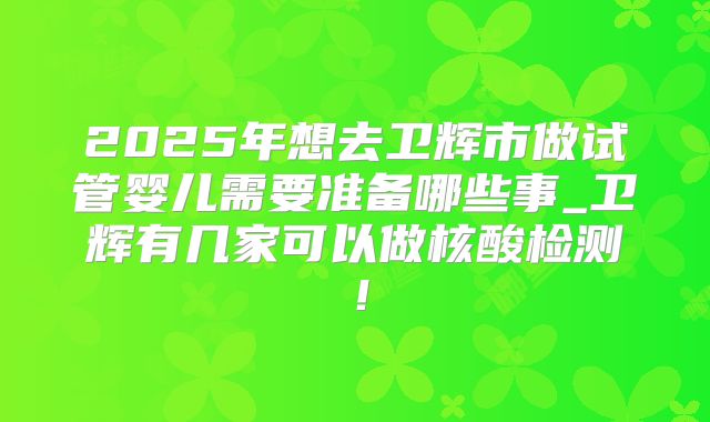 2025年想去卫辉市做试管婴儿需要准备哪些事_卫辉有几家可以做核酸检测！