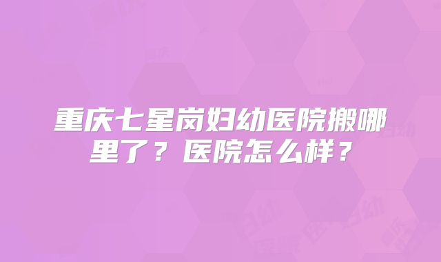 重庆七星岗妇幼医院搬哪里了？医院怎么样？