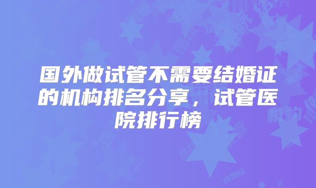 国外做试管不需要结婚证的机构排名分享,试管医院排行榜
