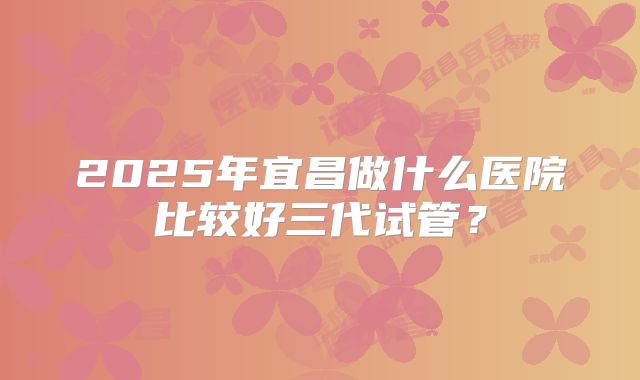 2025年宜昌做什么医院比较好三代试管?