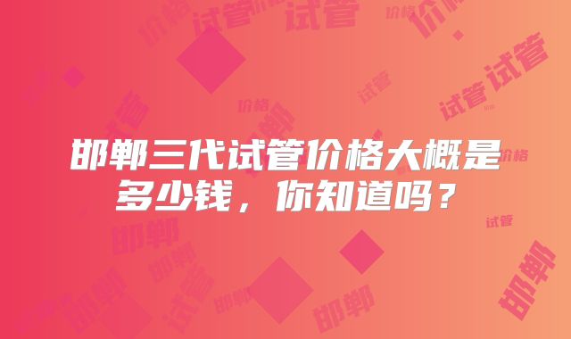 邯郸三代试管价格大概是多少钱，你知道吗？