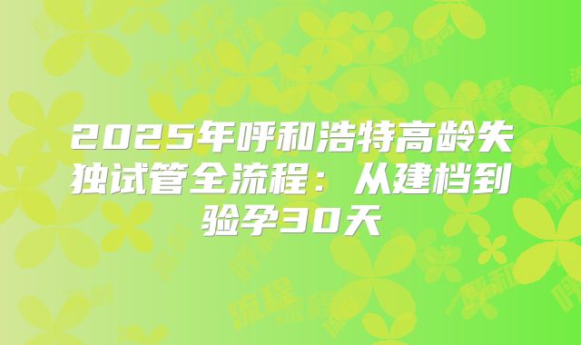 2025年呼和浩特高龄失独试管全流程：从建档到验孕30天