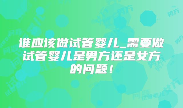 谁应该做试管婴儿_需要做试管婴儿是男方还是女方的问题！