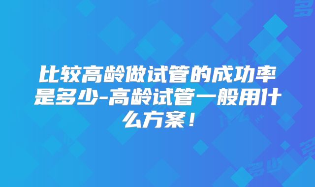 比较高龄做试管的成功率是多少-高龄试管一般用什么方案！
