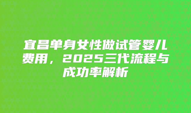 宜昌单身女性做试管婴儿费用，2025三代流程与成功率解析