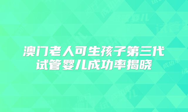 澳门老人可生孩子第三代试管婴儿成功率揭晓