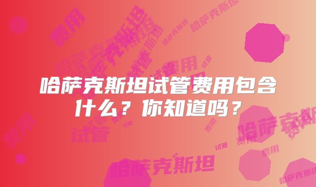 哈萨克斯坦试管费用包含什么?你知道吗?