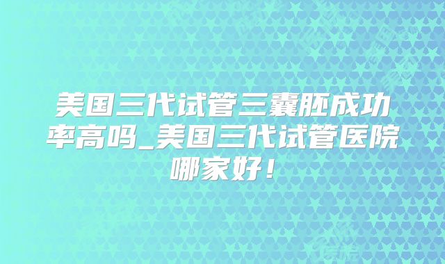 美国三代试管三囊胚成功率高吗_美国三代试管医院哪家好!