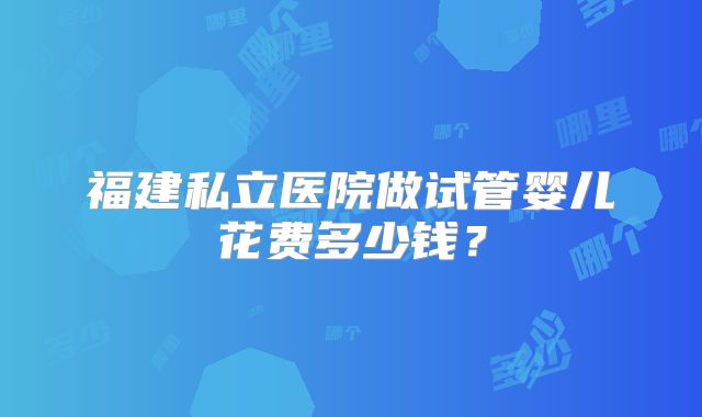福建私立医院做试管婴儿花费多少钱？