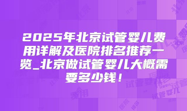 2025年北京试管婴儿费用详解及医院排名推荐一览_北京做试管婴儿大概需要多少钱！