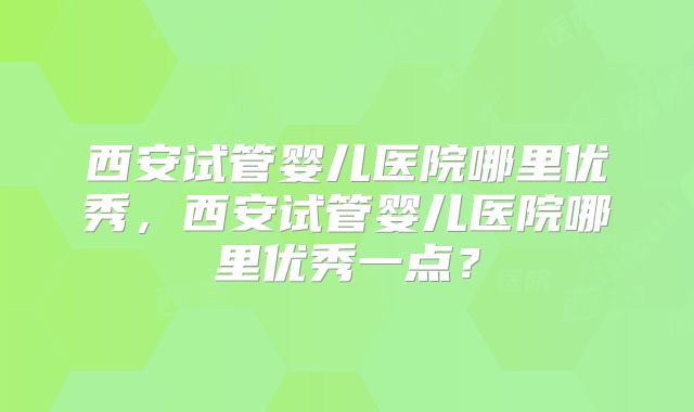 西安试管婴儿医院哪里优秀，西安试管婴儿医院哪里优秀一点？