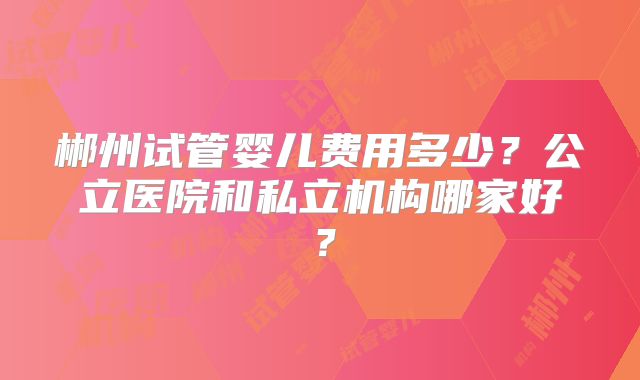 郴州试管婴儿费用多少？公立医院和私立机构哪家好？