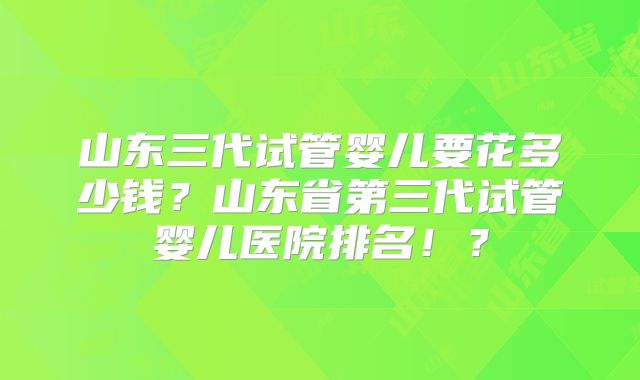 山东三代试管婴儿要花多少钱？山东省第三代试管婴儿医院排名！？