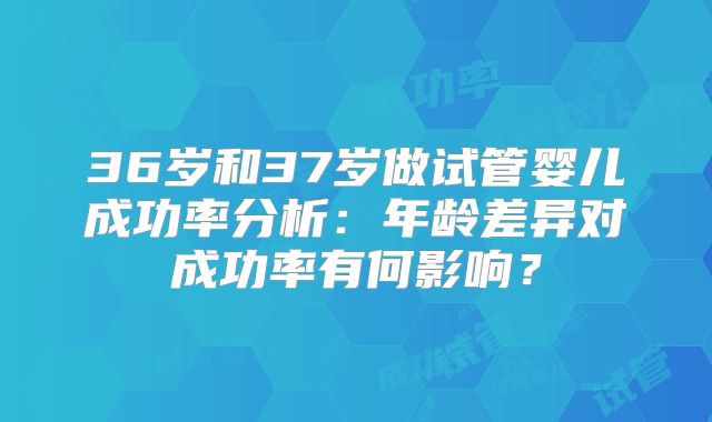 36岁和37岁做试管婴儿成功率分析：年龄差异对成功率有何影响？