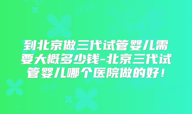 到北京做三代试管婴儿需要大概多少钱-北京三代试管婴儿哪个医院做的好！