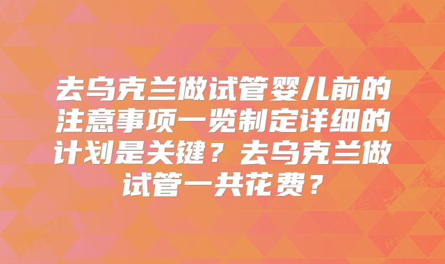 去乌克兰做试管婴儿前的注意事项一览制定详细的计划是关键？去乌克兰做试管一共花费？