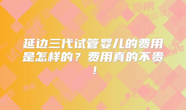 延边三代试管婴儿的费用是怎样的？费用真的不贵！