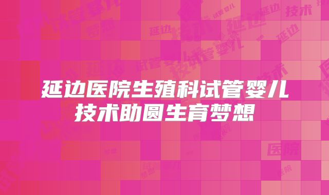 延边医院生殖科试管婴儿技术助圆生育梦想