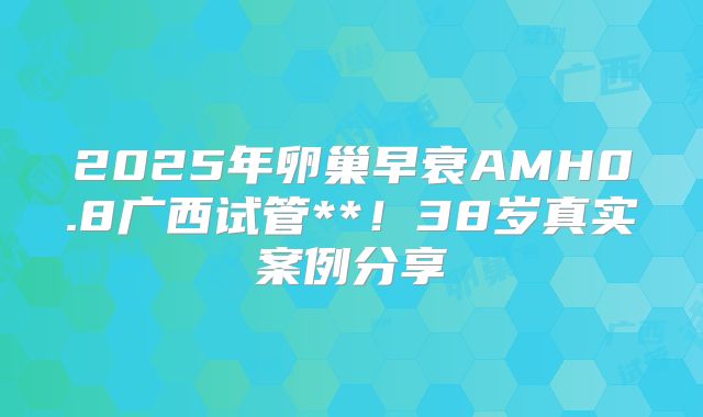 2025年卵巢早衰AMH0.8广西试管**！38岁真实案例分享