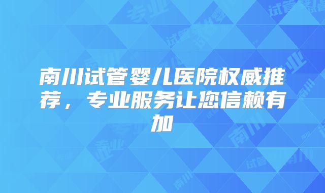 南川试管婴儿医院权威推荐，专业服务让您信赖有加