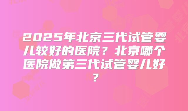 2025年北京三代试管婴儿较好的医院？北京哪个医院做第三代试管婴儿好？