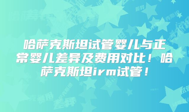 哈萨克斯坦试管婴儿与正常婴儿差异及费用对比！哈萨克斯坦irm试管！